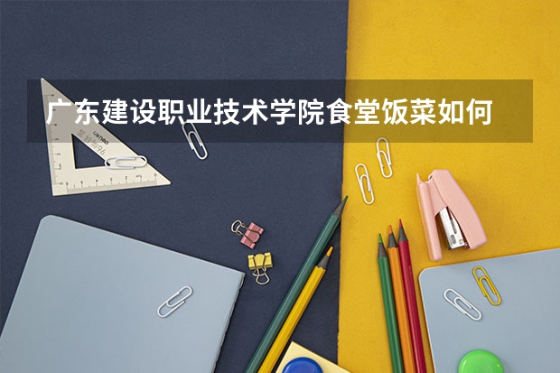 广东建设职业技术学院食堂饭菜如何