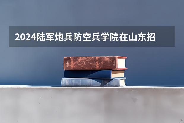 2024陆军炮兵防空兵学院在山东招生计划表