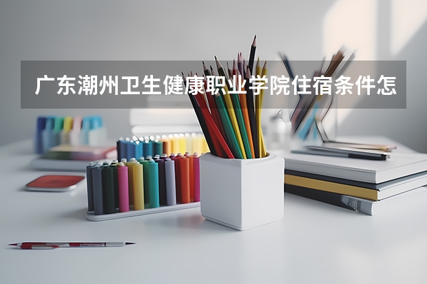 广东潮州卫生健康职业学院住宿条件怎么样 有空调和独立卫生间吗