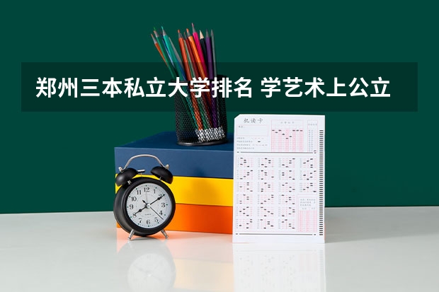 郑州三本私立大学排名 学艺术上公立二本综合大学好还是私立三本艺术学院好