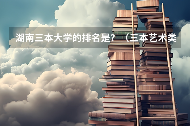湖南三本大学的排名是?(三本艺术类的大学排名)