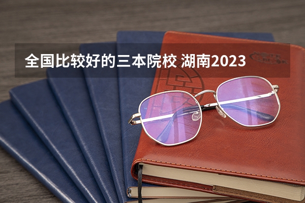 全国比较好的三本院校 湖南2023年三本大学排名及录取分数线