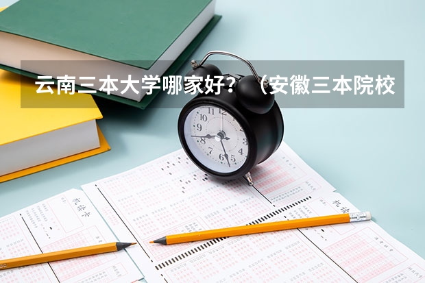 云南三本大学哪家好？（安徽三本院校排名）
