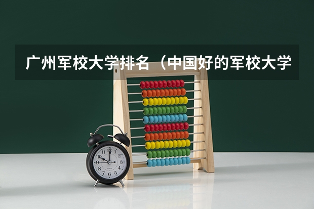 广州军校大学排名（中国好的军校大学排名）