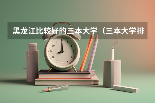 黑龙江比较好的三本大学（三本大学排名榜 全国最好的三本学校）