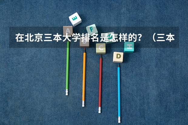 在北京三本大学排名是怎样的？（三本大学排名榜 全国最好的三本学校）