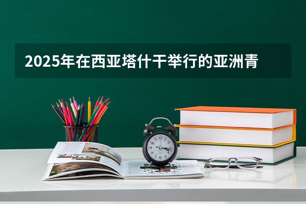 2025年在西亚塔什干举行的亚洲青年体育运动会是第几届亚青会（昌吉州2025年阳光体育运会在哪开）