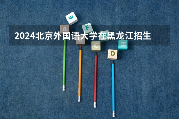 2024北京外国语大学在黑龙江招生情况怎么样