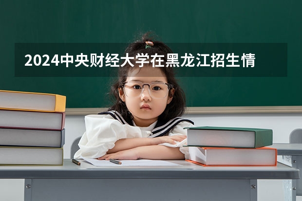 2024中央财经大学在黑龙江招生情况怎么样