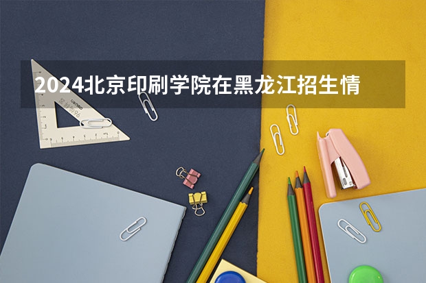 2024北京印刷学院在黑龙江招生情况怎么样
