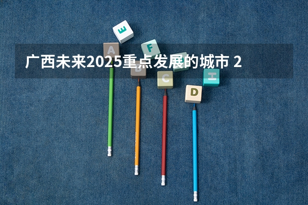 广西未来2025重点发展的城市 2025年广西专升本将考试招生公开征求意见 考试时间暂定为4月份
