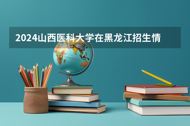 2024山西医科大学在黑龙江招生情况怎么样