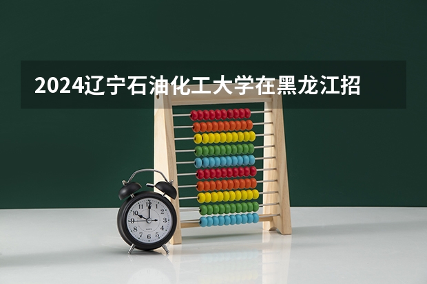 2024辽宁石油化工大学在黑龙江招生情况怎么样