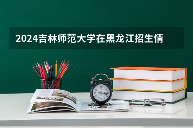 2024吉林师范大学在黑龙江招生情况怎么样