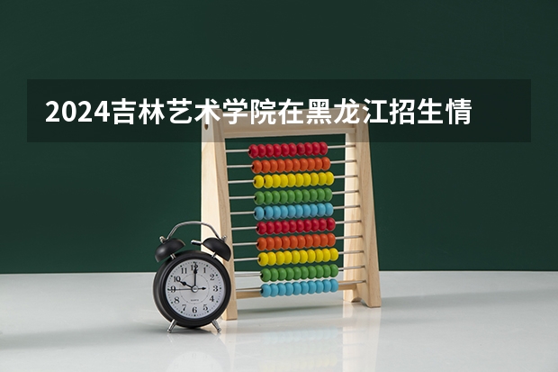 2024吉林艺术学院在黑龙江招生情况怎么样