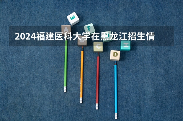 2024福建医科大学在黑龙江招生情况怎么样