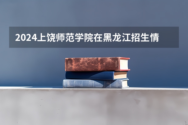 2024上饶师范学院在黑龙江招生情况怎么样