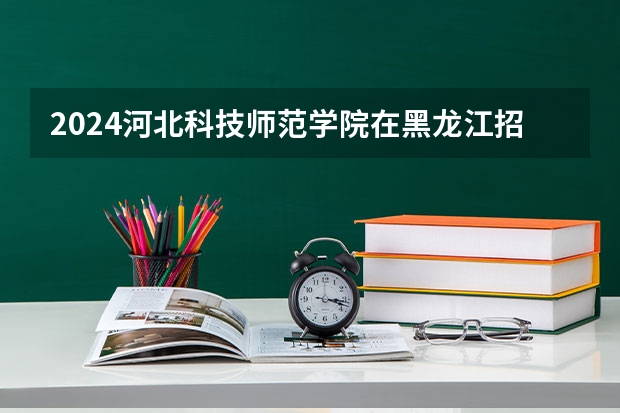 2024河北科技师范学院在黑龙江招生情况怎么样