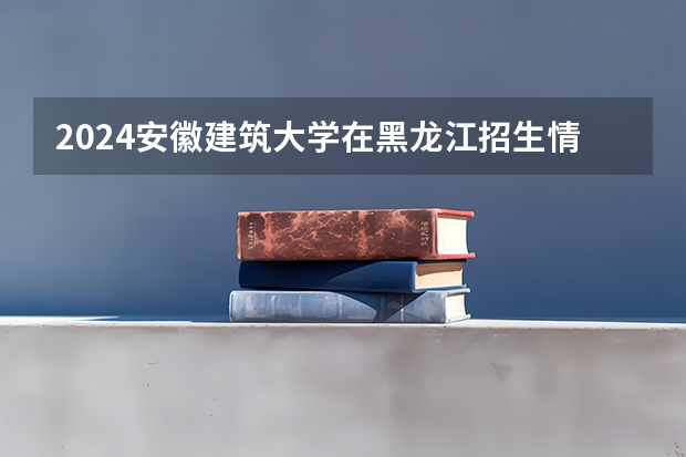 2024安徽建筑大学在黑龙江招生情况怎么样