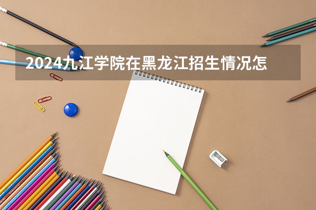 2024九江学院在黑龙江招生情况怎么样