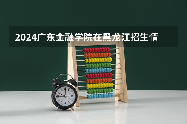 2024广东金融学院在黑龙江招生情况怎么样