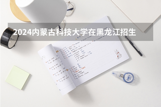 2024内蒙古科技大学在黑龙江招生情况怎么样