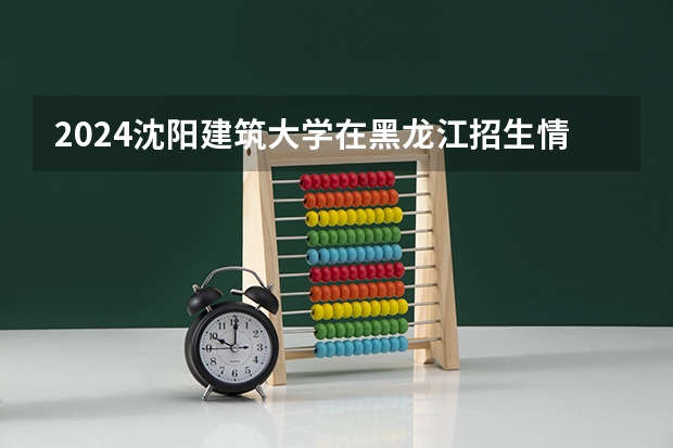 2024沈阳建筑大学在黑龙江招生情况怎么样