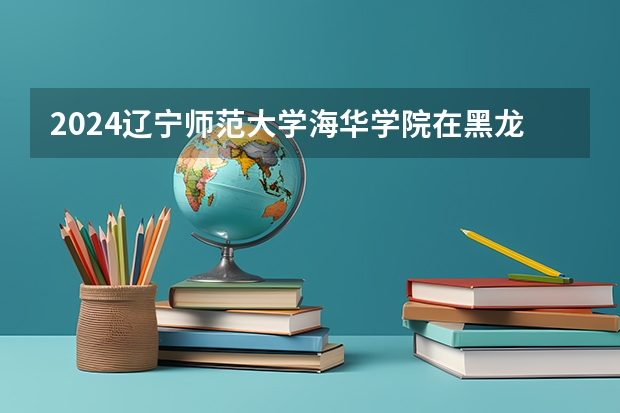 2024辽宁师范大学海华学院在黑龙江招生情况怎么样