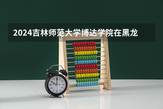 2024吉林师范大学博达学院在黑龙江招生情况怎么样