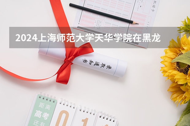 2024上海师范大学天华学院在黑龙江招生情况怎么样