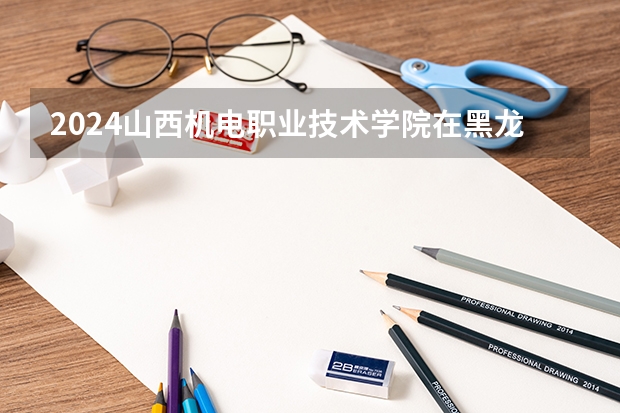 2024山西机电职业技术学院在黑龙江招生情况怎么样