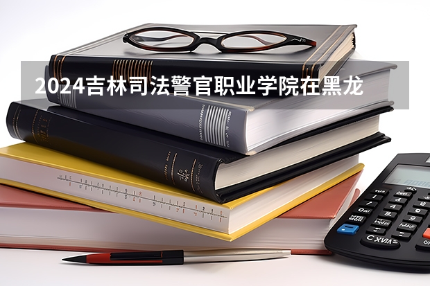 2024吉林司法警官职业学院在黑龙江招生情况怎么样