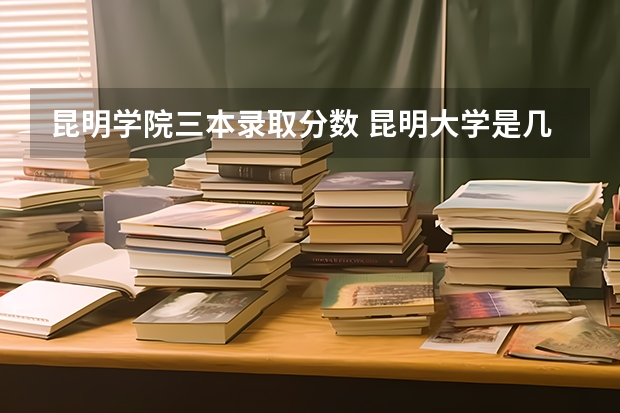 昆明学院三本录取分数 昆明大学是几本啊？谢谢回答