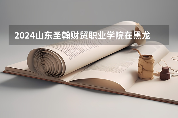 2024山东圣翰财贸职业学院在黑龙江招生情况怎么样