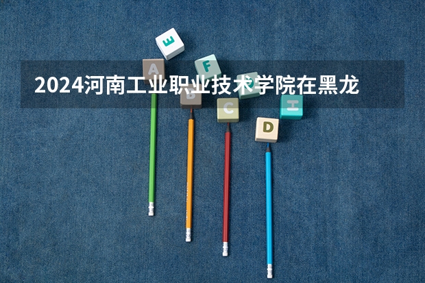 2024河南工业职业技术学院在黑龙江招生情况怎么样
