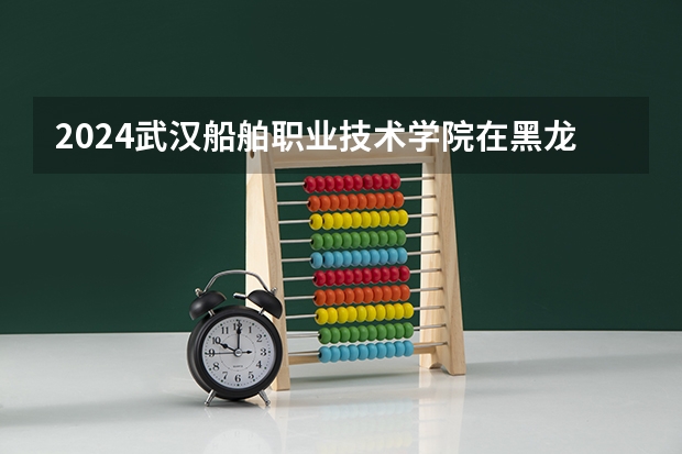 2024武汉船舶职业技术学院在黑龙江招生情况怎么样