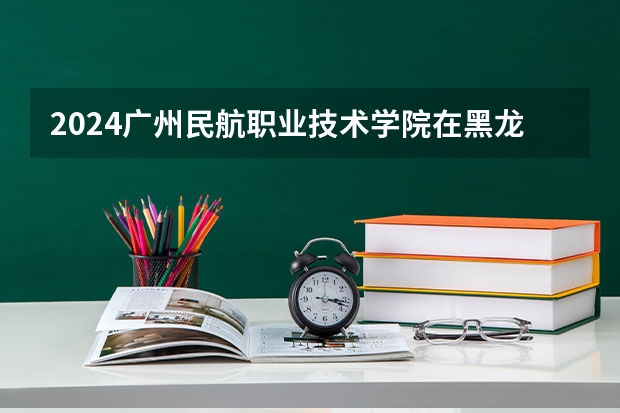 2024广州民航职业技术学院在黑龙江招生情况怎么样
