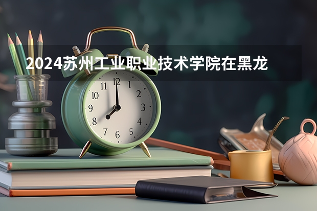2024苏州工业职业技术学院在黑龙江招生情况怎么样