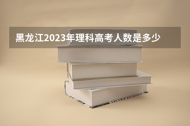 黑龙江2023年理科高考人数是多少？