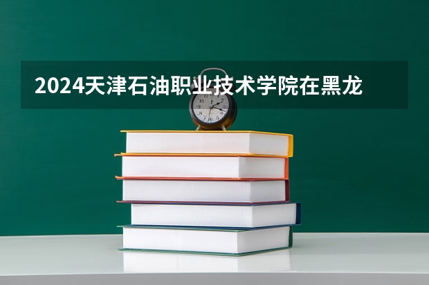 2024天津石油职业技术学院在黑龙江招生情况怎么样