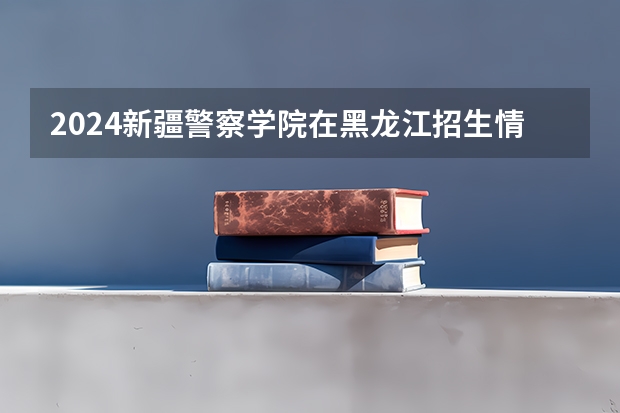 2024新疆警察学院在黑龙江招生情况怎么样
