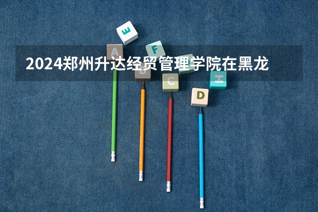 2024郑州升达经贸管理学院在黑龙江招生情况怎么样