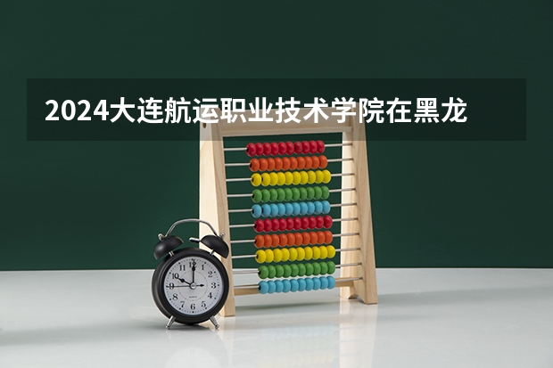 2024大连航运职业技术学院在黑龙江招生情况怎么样