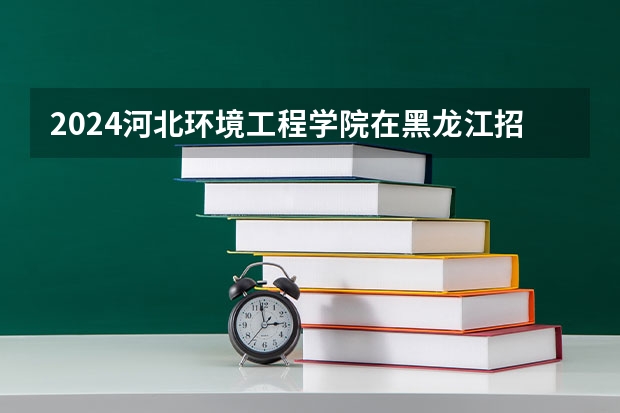 2024河北环境工程学院在黑龙江招生情况怎么样