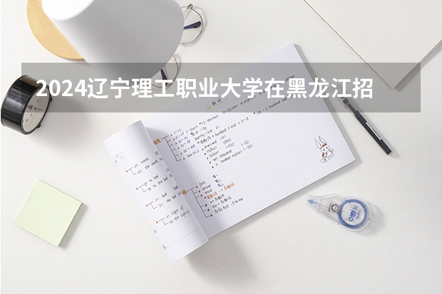 2024辽宁理工职业大学在黑龙江招生情况怎么样