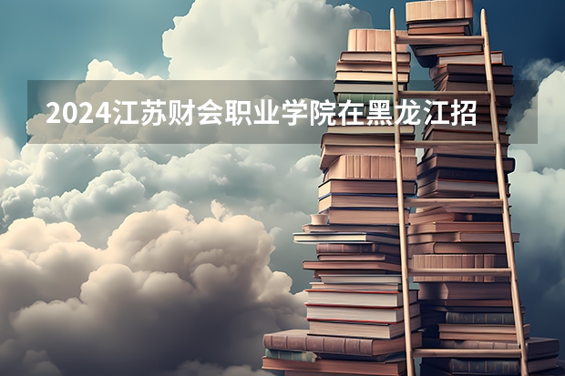 2024江苏财会职业学院在黑龙江招生情况怎么样