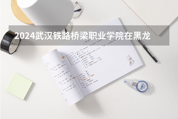 2024武汉铁路桥梁职业学院在黑龙江招生情况怎么样