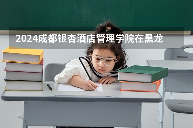2024成都银杏酒店管理学院在黑龙江招生情况怎么样