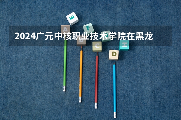 2024广元中核职业技术学院在黑龙江招生情况怎么样