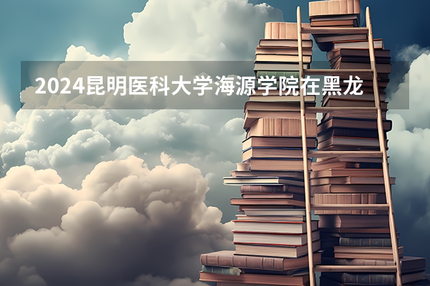 2024昆明医科大学海源学院在黑龙江招生情况怎么样